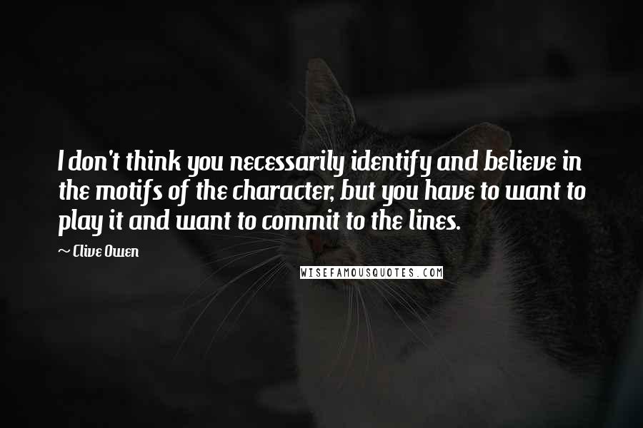 Clive Owen Quotes: I don't think you necessarily identify and believe in the motifs of the character, but you have to want to play it and want to commit to the lines.