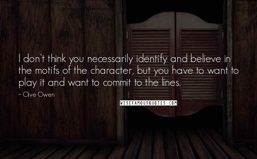 Clive Owen Quotes: I don't think you necessarily identify and believe in the motifs of the character, but you have to want to play it and want to commit to the lines.