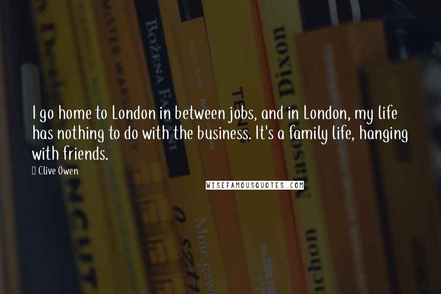 Clive Owen Quotes: I go home to London in between jobs, and in London, my life has nothing to do with the business. It's a family life, hanging with friends.