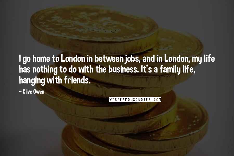 Clive Owen Quotes: I go home to London in between jobs, and in London, my life has nothing to do with the business. It's a family life, hanging with friends.