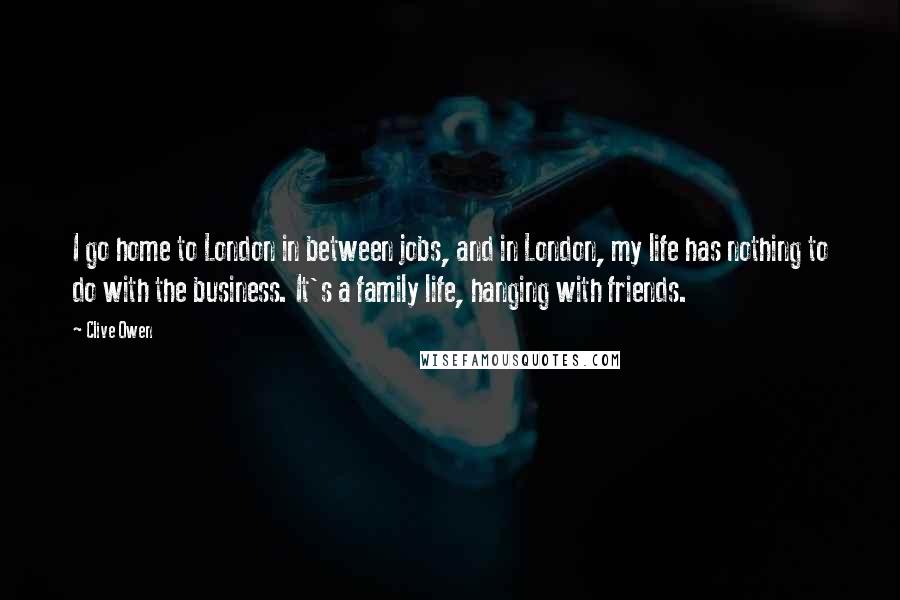 Clive Owen Quotes: I go home to London in between jobs, and in London, my life has nothing to do with the business. It's a family life, hanging with friends.