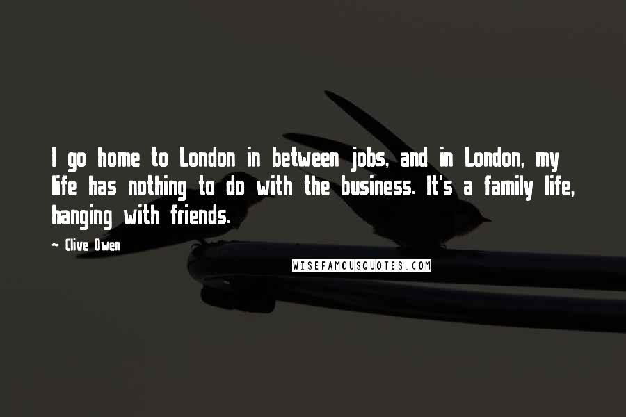 Clive Owen Quotes: I go home to London in between jobs, and in London, my life has nothing to do with the business. It's a family life, hanging with friends.