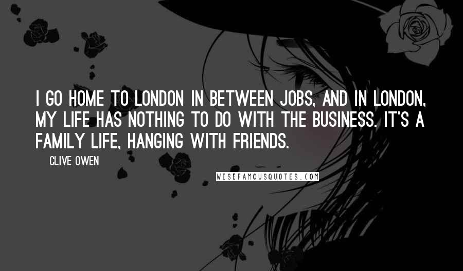 Clive Owen Quotes: I go home to London in between jobs, and in London, my life has nothing to do with the business. It's a family life, hanging with friends.