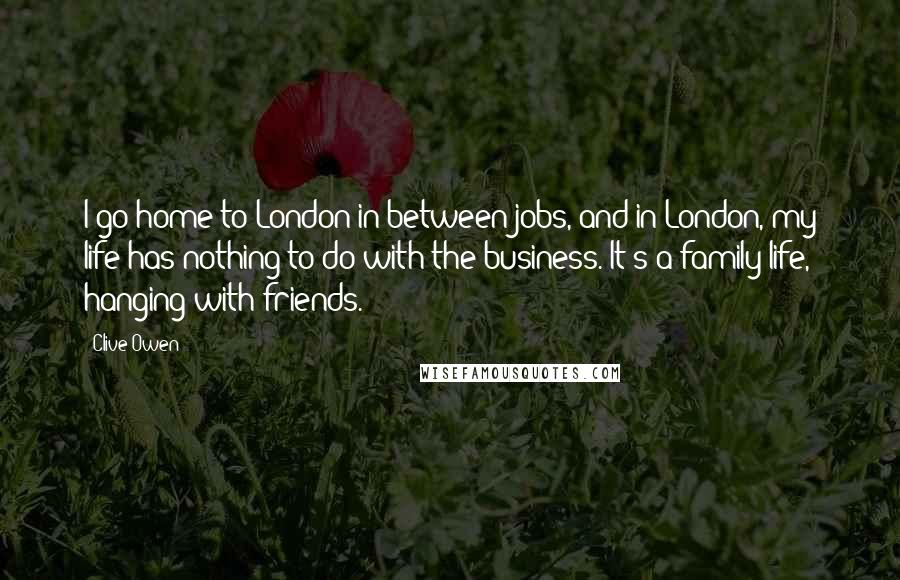 Clive Owen Quotes: I go home to London in between jobs, and in London, my life has nothing to do with the business. It's a family life, hanging with friends.