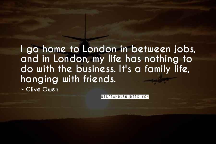 Clive Owen Quotes: I go home to London in between jobs, and in London, my life has nothing to do with the business. It's a family life, hanging with friends.