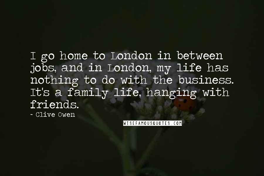 Clive Owen Quotes: I go home to London in between jobs, and in London, my life has nothing to do with the business. It's a family life, hanging with friends.