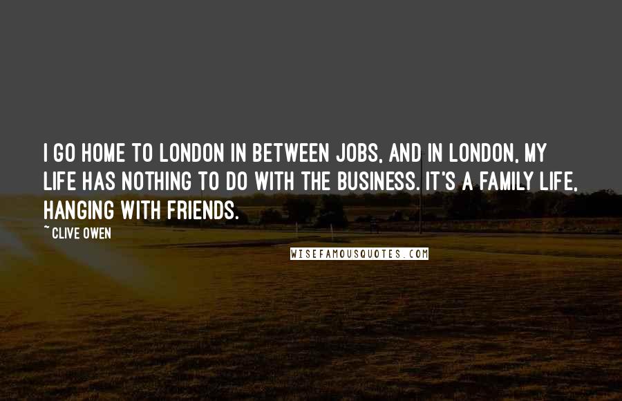 Clive Owen Quotes: I go home to London in between jobs, and in London, my life has nothing to do with the business. It's a family life, hanging with friends.