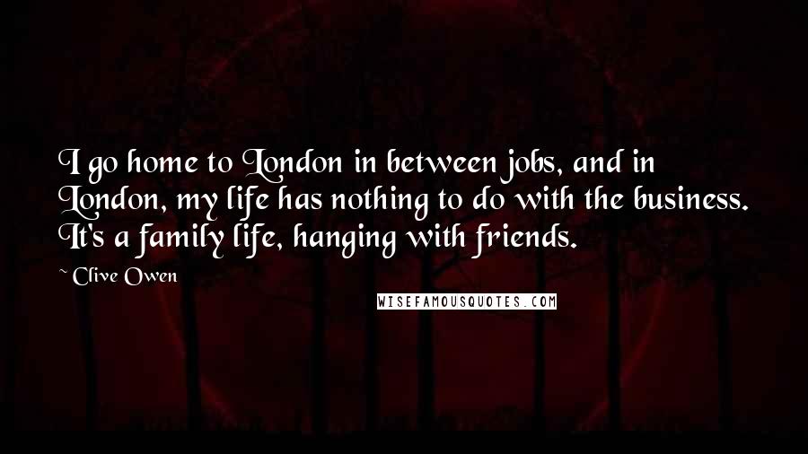 Clive Owen Quotes: I go home to London in between jobs, and in London, my life has nothing to do with the business. It's a family life, hanging with friends.