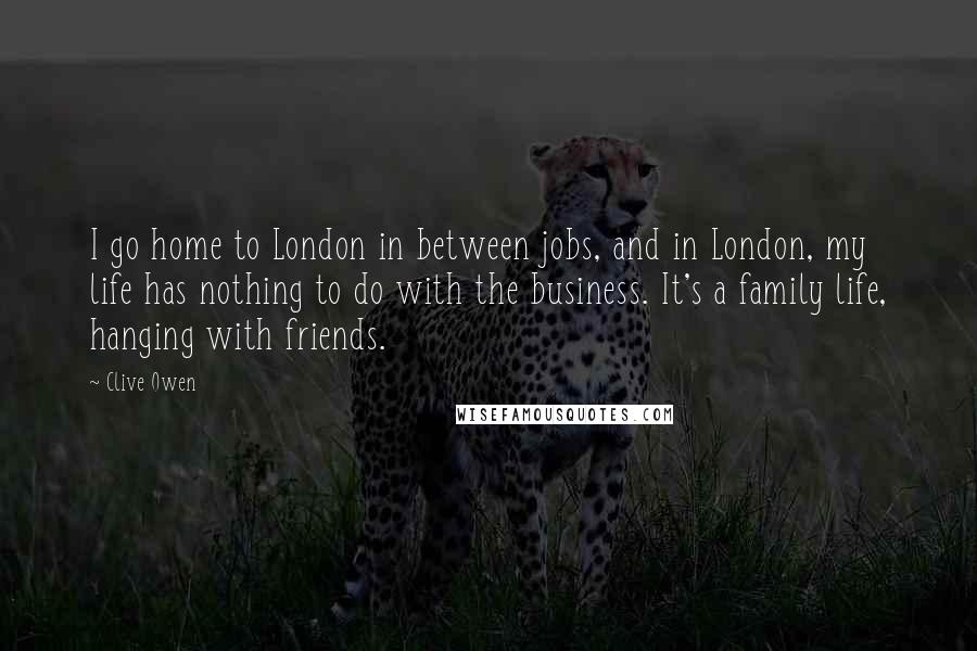 Clive Owen Quotes: I go home to London in between jobs, and in London, my life has nothing to do with the business. It's a family life, hanging with friends.