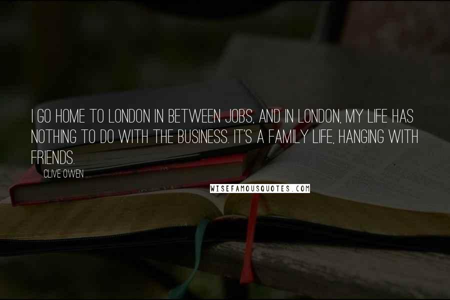 Clive Owen Quotes: I go home to London in between jobs, and in London, my life has nothing to do with the business. It's a family life, hanging with friends.