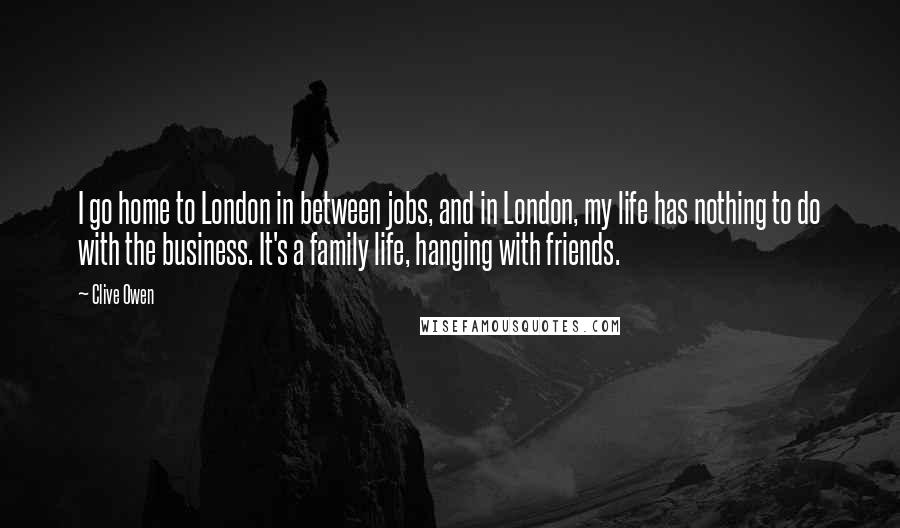 Clive Owen Quotes: I go home to London in between jobs, and in London, my life has nothing to do with the business. It's a family life, hanging with friends.