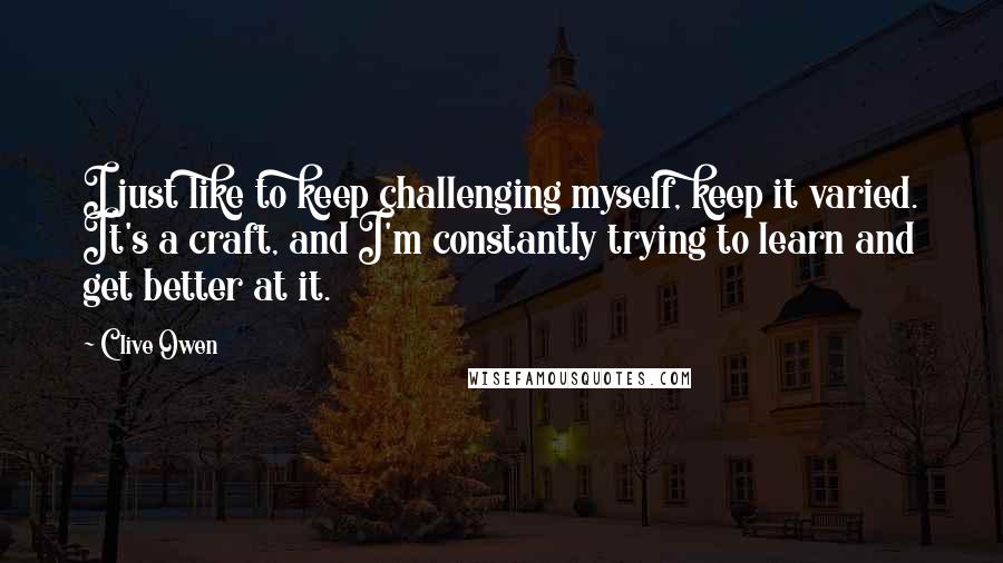 Clive Owen Quotes: I just like to keep challenging myself, keep it varied. It's a craft, and I'm constantly trying to learn and get better at it.