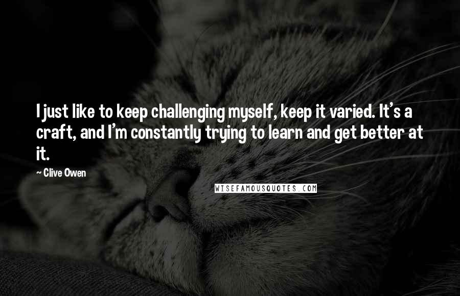 Clive Owen Quotes: I just like to keep challenging myself, keep it varied. It's a craft, and I'm constantly trying to learn and get better at it.