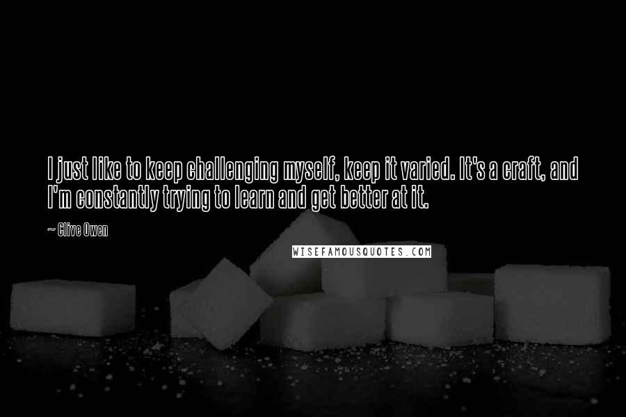 Clive Owen Quotes: I just like to keep challenging myself, keep it varied. It's a craft, and I'm constantly trying to learn and get better at it.
