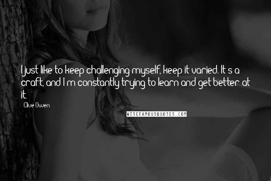 Clive Owen Quotes: I just like to keep challenging myself, keep it varied. It's a craft, and I'm constantly trying to learn and get better at it.