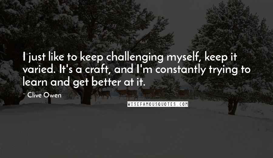 Clive Owen Quotes: I just like to keep challenging myself, keep it varied. It's a craft, and I'm constantly trying to learn and get better at it.