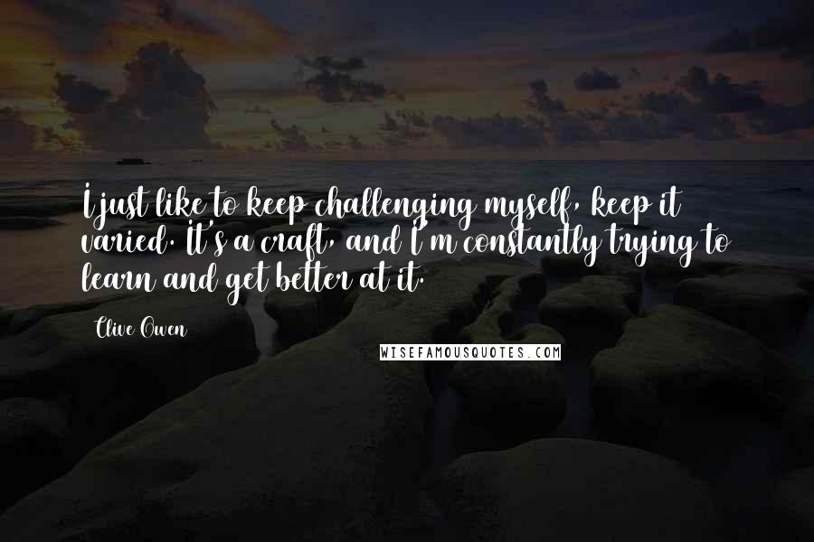 Clive Owen Quotes: I just like to keep challenging myself, keep it varied. It's a craft, and I'm constantly trying to learn and get better at it.