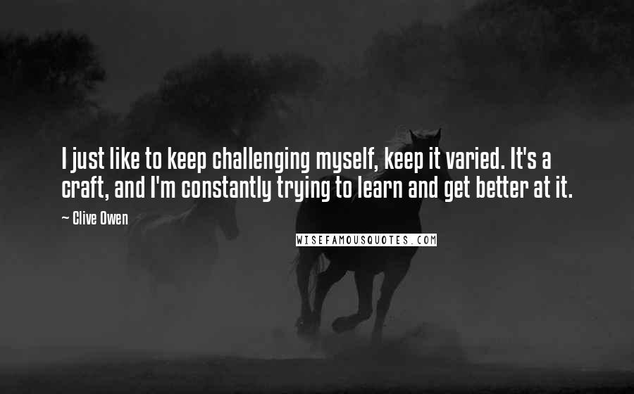 Clive Owen Quotes: I just like to keep challenging myself, keep it varied. It's a craft, and I'm constantly trying to learn and get better at it.