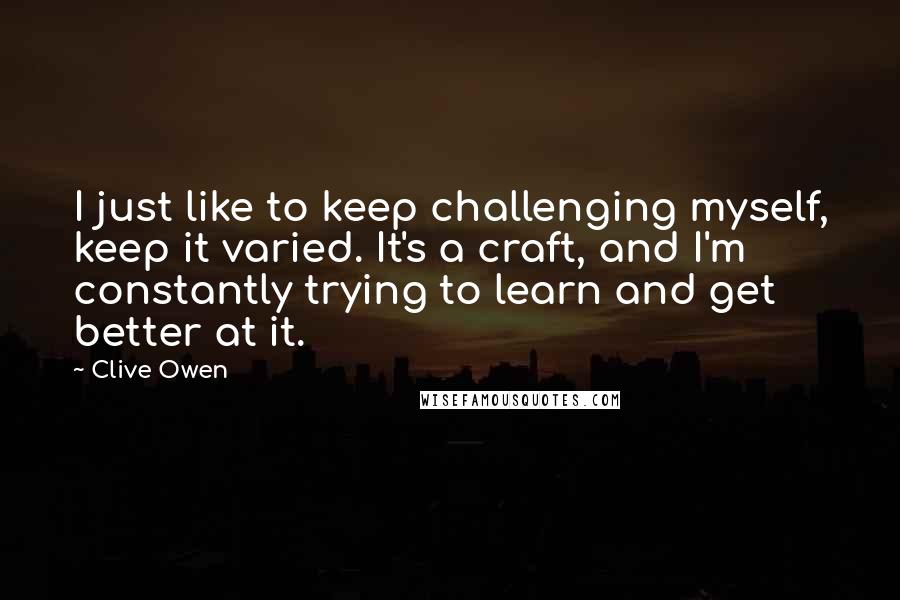 Clive Owen Quotes: I just like to keep challenging myself, keep it varied. It's a craft, and I'm constantly trying to learn and get better at it.