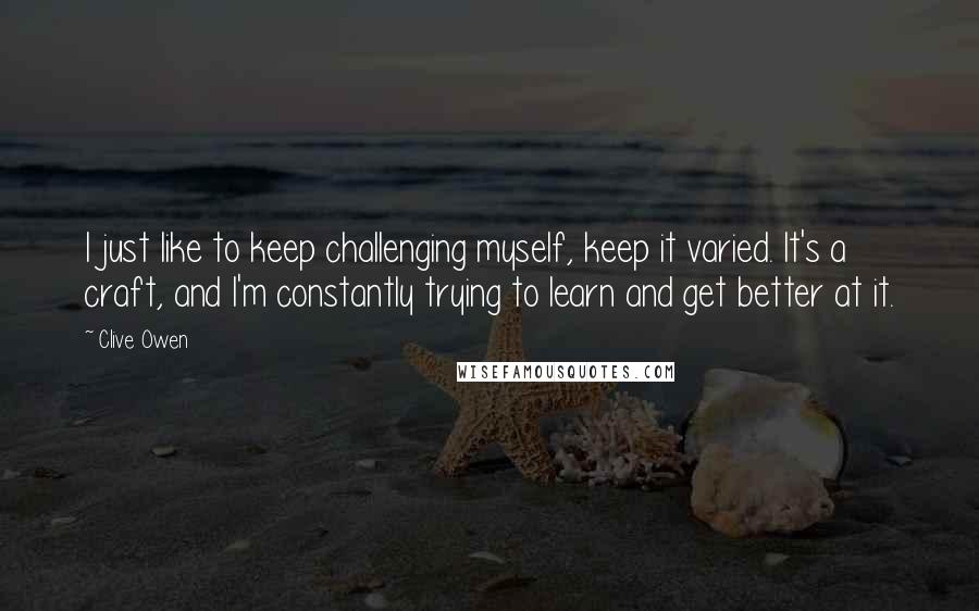 Clive Owen Quotes: I just like to keep challenging myself, keep it varied. It's a craft, and I'm constantly trying to learn and get better at it.