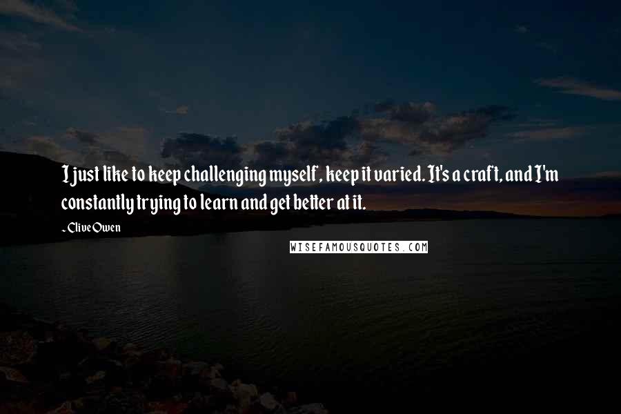 Clive Owen Quotes: I just like to keep challenging myself, keep it varied. It's a craft, and I'm constantly trying to learn and get better at it.