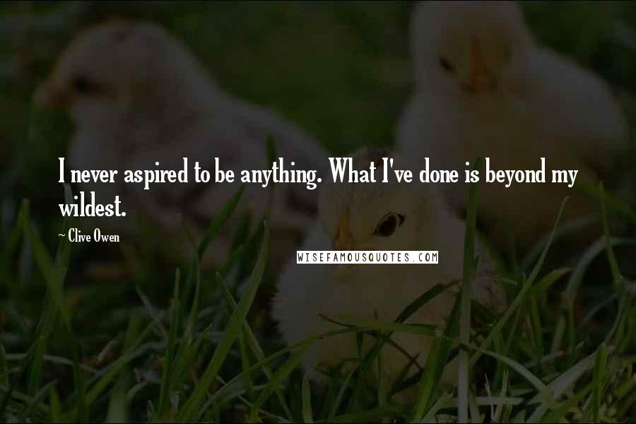 Clive Owen Quotes: I never aspired to be anything. What I've done is beyond my wildest.