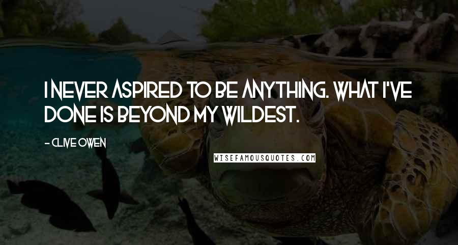 Clive Owen Quotes: I never aspired to be anything. What I've done is beyond my wildest.