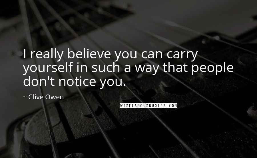 Clive Owen Quotes: I really believe you can carry yourself in such a way that people don't notice you.