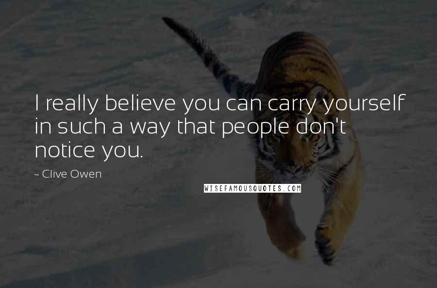 Clive Owen Quotes: I really believe you can carry yourself in such a way that people don't notice you.