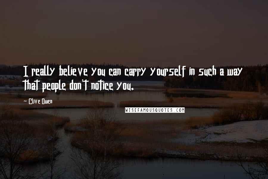 Clive Owen Quotes: I really believe you can carry yourself in such a way that people don't notice you.