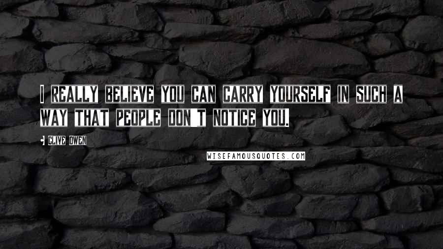 Clive Owen Quotes: I really believe you can carry yourself in such a way that people don't notice you.