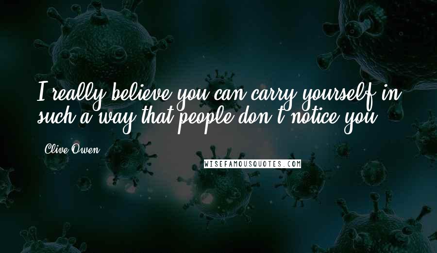 Clive Owen Quotes: I really believe you can carry yourself in such a way that people don't notice you.