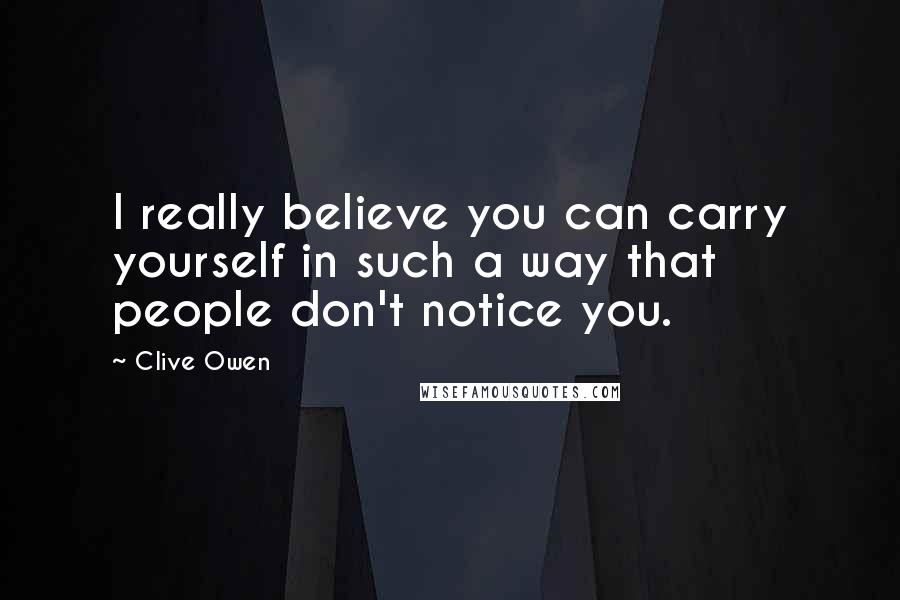 Clive Owen Quotes: I really believe you can carry yourself in such a way that people don't notice you.