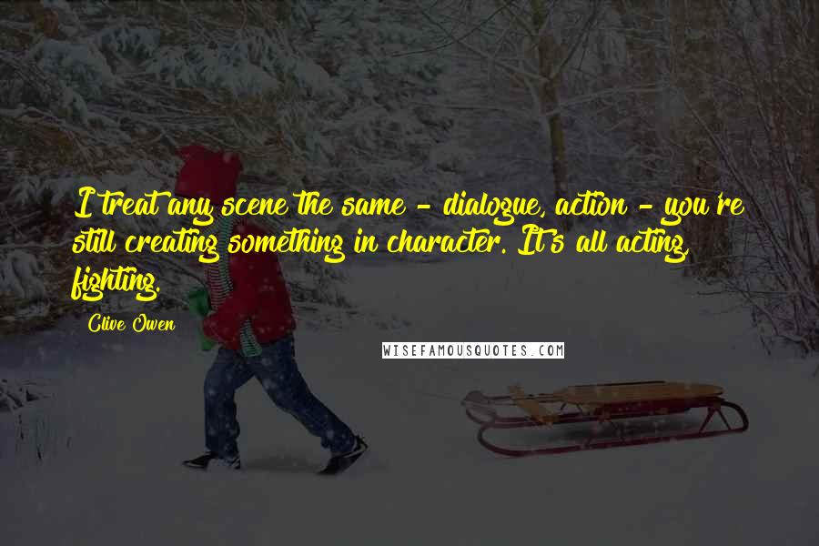 Clive Owen Quotes: I treat any scene the same - dialogue, action - you're still creating something in character. It's all acting, fighting.