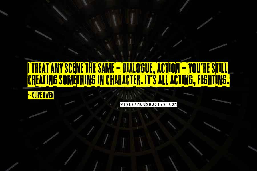 Clive Owen Quotes: I treat any scene the same - dialogue, action - you're still creating something in character. It's all acting, fighting.