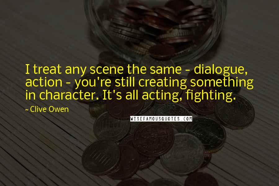 Clive Owen Quotes: I treat any scene the same - dialogue, action - you're still creating something in character. It's all acting, fighting.