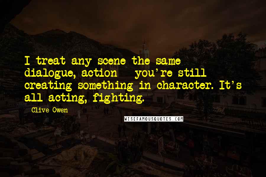 Clive Owen Quotes: I treat any scene the same - dialogue, action - you're still creating something in character. It's all acting, fighting.