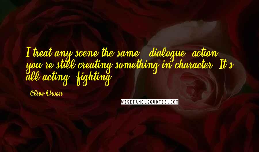 Clive Owen Quotes: I treat any scene the same - dialogue, action - you're still creating something in character. It's all acting, fighting.