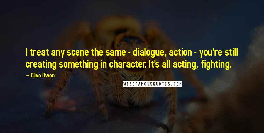 Clive Owen Quotes: I treat any scene the same - dialogue, action - you're still creating something in character. It's all acting, fighting.