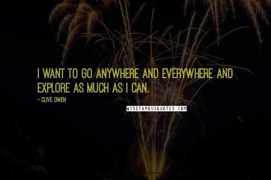 Clive Owen Quotes: I want to go anywhere and everywhere and explore as much as I can.