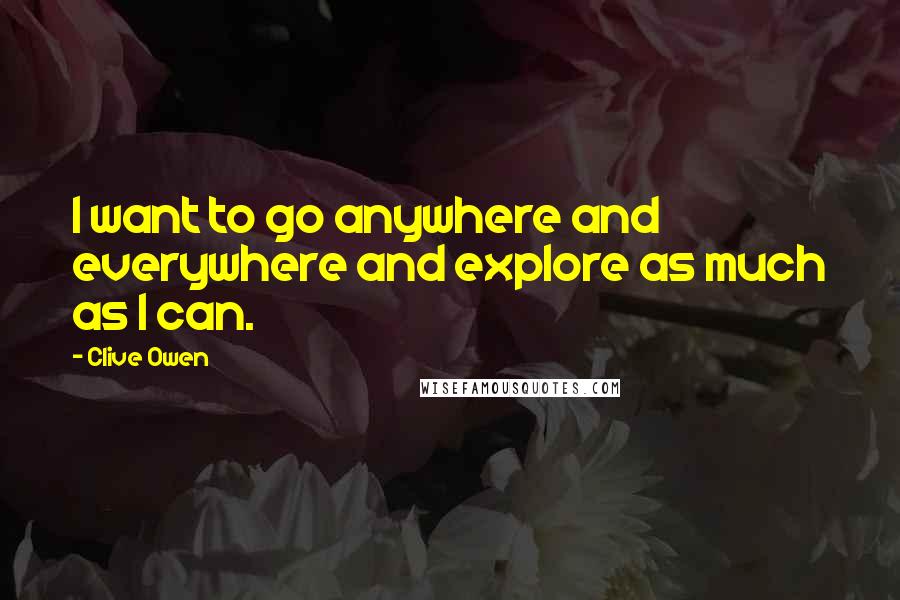 Clive Owen Quotes: I want to go anywhere and everywhere and explore as much as I can.