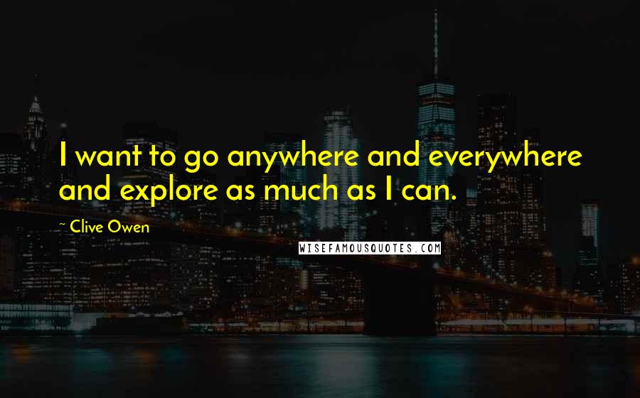 Clive Owen Quotes: I want to go anywhere and everywhere and explore as much as I can.