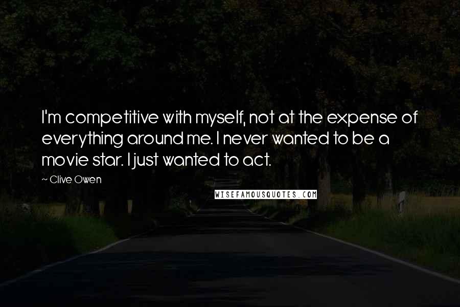 Clive Owen Quotes: I'm competitive with myself, not at the expense of everything around me. I never wanted to be a movie star. I just wanted to act.