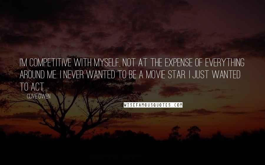 Clive Owen Quotes: I'm competitive with myself, not at the expense of everything around me. I never wanted to be a movie star. I just wanted to act.