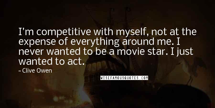 Clive Owen Quotes: I'm competitive with myself, not at the expense of everything around me. I never wanted to be a movie star. I just wanted to act.