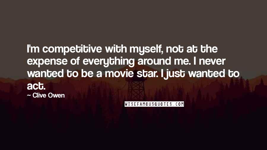 Clive Owen Quotes: I'm competitive with myself, not at the expense of everything around me. I never wanted to be a movie star. I just wanted to act.