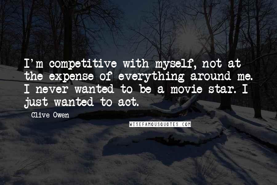 Clive Owen Quotes: I'm competitive with myself, not at the expense of everything around me. I never wanted to be a movie star. I just wanted to act.