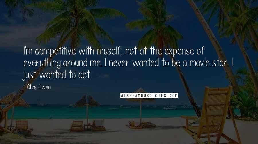 Clive Owen Quotes: I'm competitive with myself, not at the expense of everything around me. I never wanted to be a movie star. I just wanted to act.