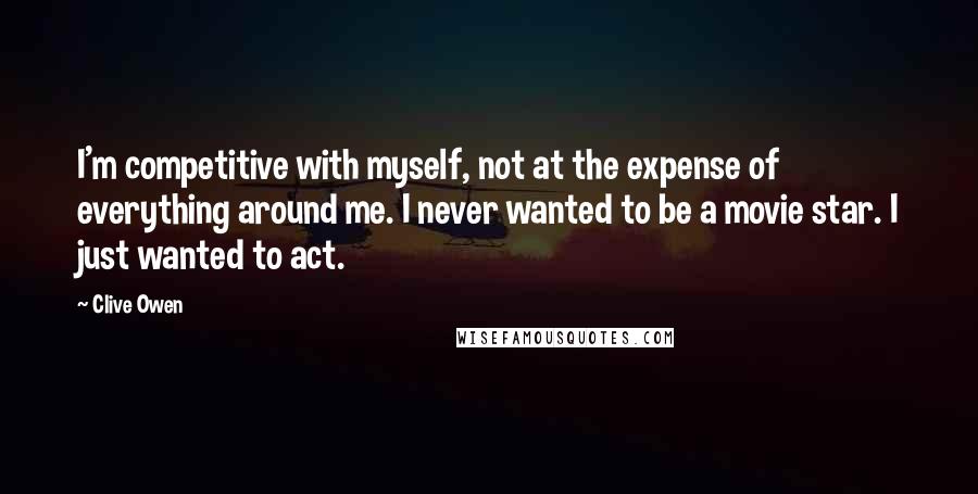 Clive Owen Quotes: I'm competitive with myself, not at the expense of everything around me. I never wanted to be a movie star. I just wanted to act.