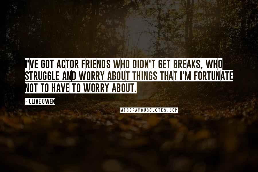 Clive Owen Quotes: I've got actor friends who didn't get breaks, who struggle and worry about things that I'm fortunate not to have to worry about.